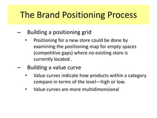 The Brand Positioning Process
–

Building a positioning grid
•

–

Positioning for a new store could be done by
examining the positioning map for empty spaces
(competitive gaps) where no existing store is
currently located .

Building a value curve
•
•

Value curves indicate how products within a category
compare in terms of the level—high or low.
Value curves are more multidimensional

 