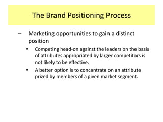 The Brand Positioning Process
–

Marketing opportunities to gain a distinct
position
•

•

Competing head-on against the leaders on the basis
of attributes appropriated by larger competitors is
not likely to be effective.
A better option is to concentrate on an attribute
prized by members of a given market segment.

 