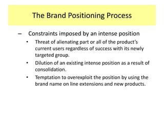The Brand Positioning Process
–

Constraints imposed by an intense position
•

•
•

Threat of alienating part or all of the product’s
current users regardless of success with its newly
targeted group.
Dilution of an existing intense position as a result of
consolidation.
Temptation to overexploit the position by using the
brand name on line extensions and new products.

 