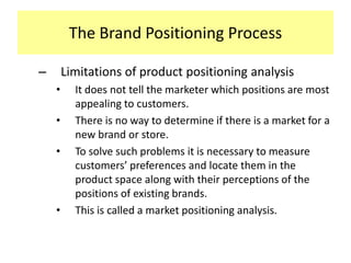 The Brand Positioning Process
–

Limitations of product positioning analysis
•
•

•

•

It does not tell the marketer which positions are most
appealing to customers.
There is no way to determine if there is a market for a
new brand or store.
To solve such problems it is necessary to measure
customers’ preferences and locate them in the
product space along with their perceptions of the
positions of existing brands.
This is called a market positioning analysis.

 