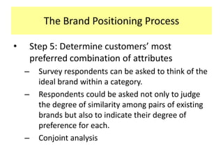 The Brand Positioning Process
•

Step 5: Determine customers’ most
preferred combination of attributes
–

–

–

Survey respondents can be asked to think of the
ideal brand within a category.
Respondents could be asked not only to judge
the degree of similarity among pairs of existing
brands but also to indicate their degree of
preference for each.
Conjoint analysis

 