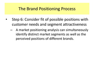 The Brand Positioning Process
•

Step 6: Consider fit of possible positions with
customer needs and segment attractiveness
– A market positioning analysis can simultaneously
identify distinct market segments as well as the
perceived positions of different brands.

 