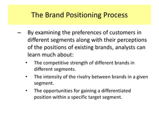 The Brand Positioning Process
–

By examining the preferences of customers in
different segments along with their perceptions
of the positions of existing brands, analysts can
learn much about:
•
•
•

The competitive strength of different brands in
different segments.
The intensity of the rivalry between brands in a given
segment.
The opportunities for gaining a differentiated
position within a specific target segment.

 