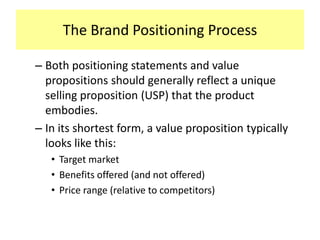 The Brand Positioning Process
– Both positioning statements and value
propositions should generally reflect a unique
selling proposition (USP) that the product
embodies.
– In its shortest form, a value proposition typically
looks like this:
• Target market
• Benefits offered (and not offered)
• Price range (relative to competitors)

 