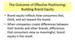 The Outcome of Effective Positioning:
Building Brand Equity
• Brand equity reflects how consumers feel,
think, and act toward the brand.
• When companies create differences between
their brands and other brands, differences
that consumers view as meaningful, brand
equity is the result.

 