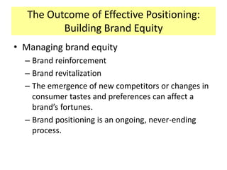 The Outcome of Effective Positioning:
Building Brand Equity
• Managing brand equity
– Brand reinforcement
– Brand revitalization
– The emergence of new competitors or changes in
consumer tastes and preferences can affect a
brand’s fortunes.
– Brand positioning is an ongoing, never-ending
process.

 