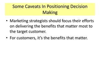 Some Caveats In Positioning Decision
Making
• Marketing strategists should focus their efforts
on delivering the benefits that matter most to
the target customer.
• For customers, it’s the benefits that matter.

 