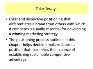 Take-Aways
• Clear and distinctive positioning that
differentiates a brand from others with which
it competes is usually essential for developing
a winning marketing strategy.
• The positioning process outlined in this
chapter helps decision makers choose a
position that maximizes their chance of
establishing sustainable competitive
advantage.

 