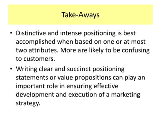 Take-Aways
• Distinctive and intense positioning is best
accomplished when based on one or at most
two attributes. More are likely to be confusing
to customers.
• Writing clear and succinct positioning
statements or value propositions can play an
important role in ensuring effective
development and execution of a marketing
strategy.

 