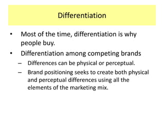 Differentiation
•
•

Most of the time, differentiation is why
people buy.
Differentiation among competing brands
– Differences can be physical or perceptual.
– Brand positioning seeks to create both physical
and perceptual differences using all the
elements of the marketing mix.

 
