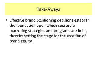 Take-Aways
• Effective brand positioning decisions establish
the foundation upon which successful
marketing strategies and programs are built,
thereby setting the stage for the creation of
brand equity.

 