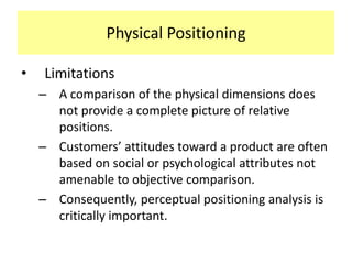Physical Positioning
•

Limitations
– A comparison of the physical dimensions does
not provide a complete picture of relative
positions.
– Customers’ attitudes toward a product are often
based on social or psychological attributes not
amenable to objective comparison.
– Consequently, perceptual positioning analysis is
critically important.

 