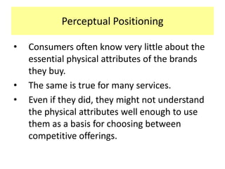 Perceptual Positioning
•

•
•

Consumers often know very little about the
essential physical attributes of the brands
they buy.
The same is true for many services.
Even if they did, they might not understand
the physical attributes well enough to use
them as a basis for choosing between
competitive offerings.

 