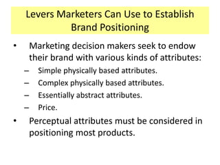 Levers Marketers Can Use to Establish
Brand Positioning
•

Marketing decision makers seek to endow
their brand with various kinds of attributes:
–
–
–
–

•

Simple physically based attributes.
Complex physically based attributes.
Essentially abstract attributes.
Price.

Perceptual attributes must be considered in
positioning most products.

 