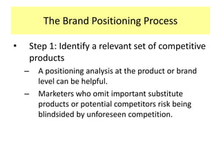 The Brand Positioning Process
•

Step 1: Identify a relevant set of competitive
products
–

–

A positioning analysis at the product or brand
level can be helpful.
Marketers who omit important substitute
products or potential competitors risk being
blindsided by unforeseen competition.

 