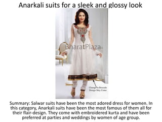 Anarkali suits for a sleek and glossy look
Summary: Salwar suits have been the most adored dress for women. In
this category, Anarkali suits have been the most famous of them all for
their flair-design. They come with embroidered kurta and have been
preferred at parties and weddings by women of age group.
 
