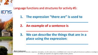 Formar profesionales en educación, competentes, innovadores, con altos valores éticos y sensibilidad social, a través de la aplicación de procesos académicos y tecnológicos
de calidad, que respondan a las exigencias, desafíos actuales y futuros.
Misión Institucional:
Language functions and structures for activity #5:
1. The expression “there are” is used to
__________________________________
2. An example of a sentence is
__________________________________
3. We can describe the things that are in a
place using the expression:
__________________________________
 