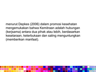 menurut Depkes (2006) dalam promosi kesehatan
mengemukakan bahwa Kemitraan adalah hubungan
(kerjsama) antara dua pihak atau lebih, berdasarkan
kesetaraan, keterbukaan dan saling menguntungkan
(memberikan manfaat).
 