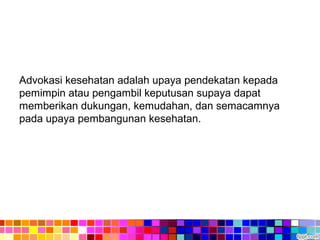 Advokasi kesehatan adalah upaya pendekatan kepada
pemimpin atau pengambil keputusan supaya dapat
memberikan dukungan, kemudahan, dan semacamnya
pada upaya pembangunan kesehatan.
 