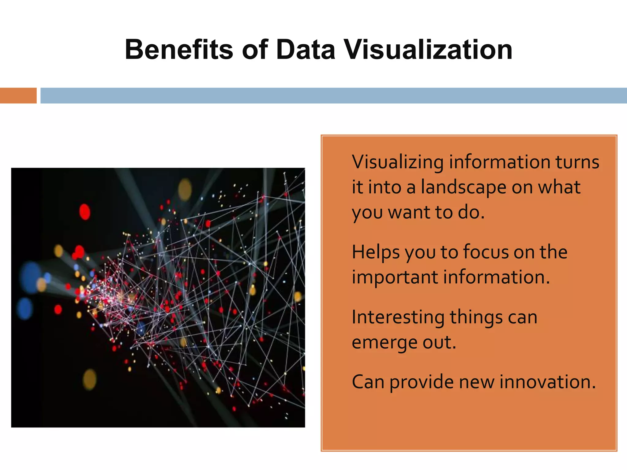 Benefits of Data Visualization
• Visualizing information turns
it into a landscape on what
you want to do.
• Helps you to focus on the
important information.
• Interesting things can
emerge out.
• Can provide new innovation.
 