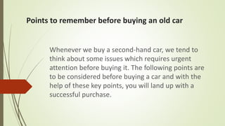 Points to remember before buying an old car
Whenever we buy a second-hand car, we tend to
think about some issues which requires urgent
attention before buying it. The following points are
to be considered before buying a car and with the
help of these key points, you will land up with a
successful purchase.
 