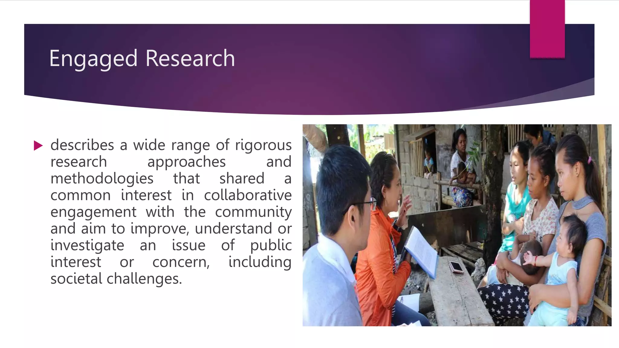 Engaged Research
describes a wide range of rigorous
research approaches and
methodologies that shared a
common interest in collaborative
engagement with the community
and aim to improve, understand or
investigate an issue of public
interest or concern, including
societal challenges.