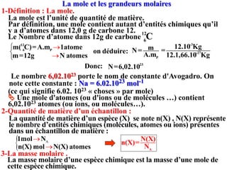 1-Définition : La mole.
La mole et les grandeurs molaires
La mole est l’unité de quantité de matière.
Par définition, une mole contient autant d’entités chimiques qu’il
y a d’atomes dans 12,0 g de carbone 12.
Le Nombre d’atome dans 12g de carbone
12
6
C
12
6 P
m( C)=A.m 1atome



 P
m
N=
A.m
on déduire:
23
N=6,02.10
Donc:
Le nombre 6,02.1023 porte le nom de constante d'Avogadro. On
note cette constante : Na = 6.02.1023 mol-1
2-Quantité de matière d’un échantillon :
La quantité de matière d’un espèce (X) se note n(X) , N(X) représente
le nombre d’entités chimiques (molécules, atomes ou ions) présentes
dans un échantillon de matière :
A
N(X)
n(X)=
N
 A
1mol N

3-La masse molaire .
La masse molaire d’une espèce chimique est la masse d’une mole de
cette espèce chimique.
m=12g N atomes

-3
-27
12.10 Kg
=
12.1,66.10 Kg
(ce qui signifie 6.02. 1023 « choses » par mole)
 Une mole d'atomes (ou d'ions ou de molécules …) contient
6,02.1023 atomes (ou ions, ou molécules…).
n(X) mol N(X) atomes

 