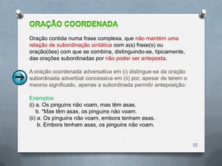 Oração contida numa frase complexa, que não mantém uma
relação de subordinação sintática com a(s) frase(s) ou
oração(ões) com que se combina, distinguindo-se, tipicamente,
das orações subordinadas por não poder ser anteposta.

A oração coordenada adversativa em (i) distingue-se da oração
subordinada adverbial concessiva em (ii) por, apesar de terem o
mesmo significado, apenas a subordinada permitir anteposição:

Exemplos
(i) a. Os pinguins não voam, mas têm asas.
    b. *Mas têm asas, os pinguins não voam.
(ii) a. Os pinguins não voam, embora tenham asas.
     b. Embora tenham asas, os pinguins não voam.


                                                                  10
 
