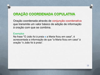 Oração coordenada através de conjunção coordenativa
que transmite um valor básico de adição de informação
à oração com que se combina.

Exemplos
Na frase "O João foi à praia e a Maria ficou em casa", é
acrescentada a informação de que "a Maria ficou em casa" à
oração “o João foi à praia”.




                                                             13
 