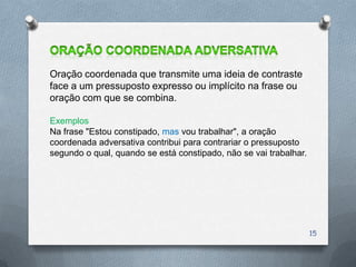 Oração coordenada que transmite uma ideia de contraste
face a um pressuposto expresso ou implícito na frase ou
oração com que se combina.

Exemplos
Na frase "Estou constipado, mas vou trabalhar", a oração
coordenada adversativa contribui para contrariar o pressuposto
segundo o qual, quando se está constipado, não se vai trabalhar.




                                                                   15
 