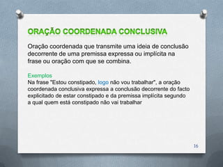 Oração coordenada que transmite uma ideia de conclusão
decorrente de uma premissa expressa ou implícita na
frase ou oração com que se combina.

Exemplos
Na frase "Estou constipado, logo não vou trabalhar", a oração
coordenada conclusiva expressa a conclusão decorrente do facto
explicitado de estar constipado e da premissa implícita segundo
a qual quem está constipado não vai trabalhar




                                                                  16
 