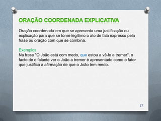 Oração coordenada em que se apresenta uma justificação ou
explicação para que se torne legítimo o ato de fala expresso pela
frase ou oração com que se combina.

Exemplos
Na frase "O João está com medo, que estou a vê-lo a tremer", o
facto de o falante ver o João a tremer é apresentado como o fator
que justifica a afirmação de que o João tem medo.




                                                                    17
 