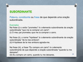Palavra, constituinte ou frase de que depende uma oração
subordinada.

Exemplos
Na frase (i) o verbo "prometeu" é o elemento subordinante da oração
subordinada "que me ia comprar um carro".
(i) O meu pai prometeu que me ia comprar o carro.

Na frase (ii), o nome "hipótese" é o elemento subordinante da oração
subordinada "de te ires embora".
(ii) A hipótese de te ires embora agrada-me.

Na frase (iii), a frase "Eu compro um carro" é o elemento
subordinante de que depende a oração subordinada "quando tu me
deixares".
(iii) Eu compro um carro, quando tu me deixares.               19
 