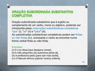 Oração subordinada substantiva que é sujeito ou
complemento de um verbo, nome ou adjetivo, podendo ser
introduzida pelas conjunções subordinativas completivas
"que" (i), "se" (ii) e "para" (iii).
As subordinadas substantivas completivas podem ser finitas
ou não finitas (iv), consoante o verbo se encontre numa
forma verbal finita ou não finita.

Exemplos
(i) O Luís disse [que desejava cantar].
(ii) A mãe perguntou [se queremos jantar já].
(iii) A professora pediu [para sair mais tarde].
(iv) O Manuel afirmou [adorar música chilena].
                                                         24
 