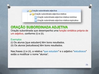 Oração subordinada que desempenha uma função sintática própria de
um adjetivo, conforme (i) e (ii).

Exemplos
(i) Os alunos [que estudam] têm bons resultados.
(ii) Os alunos [estudiosos] têm bons resultados.

Nas frases (i) e (ii), a relativa "que estudam" e o adjetivo "estudiosos"
estão a modificar o nome "alunos“.



                                                                        26
 