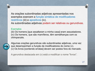 As orações subordinadas adjetivas apresentadas nos
exemplos exercem a função sintática de modificadores
restritivos (iii) e apositivos (iv).
As subordinadas adjetivas podem ser relativas ou gerundivas.

Exemplos
(iii) Os homens [que assaltaram a minha casa] eram assustadores.
(iv) Os homens, que são mamíferos, têm semelhanças com os
chimpanzés.

Algumas orações gerundivas são subordinadas adjetivas, uma vez
que desempenham a função de modificadores do nome (v).
(v) Os livros [contendo erratas] devem ser postos fora do mercado.

A gerundiva destacada em (v) está a modificar o nome "livros".


                                                                     27
 