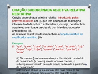 Oração subordinada adjetiva relativa, introduzida pelas
palavras relativas em (i), que tem a função de restringir a
informação dada sobre o antecedente, ou seja, de identificar
a parte ou a entidade precisa do domínio denotado pelo
antecedente (ii).
As relativas restritivas desempenham a função sintática de
modificador restritivo (iii).

Exemplos
(i) "que", "quem", "o qual" ("os quais", "a qual", "as quais"), "cujo"
    ("cujos", "cuja", "cujas"), "quanto" ("quantos", "quantas") e
    "onde".

    (ii) Os poemas [que foram escritos por Neruda] são património
    da humanidade (= do conjunto de todos os poemas, o
    subconjunto constituído pelos da autoria de Neruda é património
                                                                  28
    da humanidade)
    (iii) Os meus alunos [que estudam] têm boas notas. (= do
    conjunto de todos os meus alunos, têm boa nota os que
 