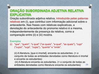 Oração subordinada adjetiva relativa, introduzida pelas palavras
relativas em (i), que contribui com informação adicional sobre o
antecedente. Nas frases com relativas explicativas, a
denotação do antecedente do pronome relativo é a mesma,
independentemente da presença da relativa, como a
comparação entre (ii) e (iii) mostra.

Exemplos
(i) "que", "quem", "o qual" ("os quais", "a qual", "as quais"), "cujo"
    ("cujos", "cuja", "cujas"), "quanto" e "onde".

    (ii) A literatura, [que é imortal], encanta os estudantes. (= o
    conjunto de todas as entidades denotadas como literatura é imortal
    e encanta os estudantes)
     (iii) A literatura encanta os estudantes. (= o conjunto de todas as
    entidades denotadas como literatura encanta os estudantes)           29
 
