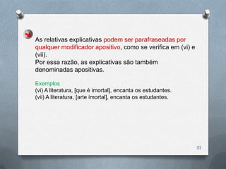 As relativas explicativas podem ser parafraseadas por
qualquer modificador apositivo, como se verifica em (vi) e
(vii).
Por essa razão, as explicativas são também
denominadas apositivas.

Exemplos
(vi) A literatura, [que é imortal], encanta os estudantes.
(vii) A literatura, [arte imortal], encanta os estudantes.




                                                             31
 