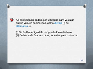 As condicionais podem ser utilizadas para veicular
outros valores semânticos, como dúvida (i) ou
alternativa (ii):

(i) Se és tão amigo dele, empresta-lhe o dinheiro.
(ii) Se havia de ficar em casa, fui antes para o cinema.




                                                           38
 