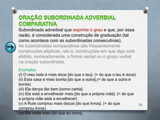 Subordinada adverbial que exprime o grau e que, por essa
razão, é considerada uma construção de graduação (tal
como acontece com as subordinadas consecutivas).
As subordinadas comparativas são frequentemente
construções elípticas, isto é, construções em que algo está
elidido, nomeadamente, a forma verbal ou o grupo verbal
na oração subordinada.
Exemplos
(i) O meu bolo é mais doce [do que o teu]. (= do que o teu é doce)
(ii) Esta casa é mais bonita [do que a outra].(= do que a outra é
bonita)
(iii) Ela dança tão bem [como canta].
(iv) Ela está a envelhecer mais [do que a própria mãe]. (= do que
a própria mãe está a envelhecer)
(v) A Rute comprou mais discos [do que livros]. (= do que            39
comprou livros)
(vi) Ele nada mais [do que eu corro].
 