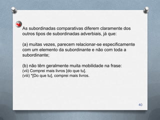 As subordinadas comparativas diferem claramente dos
outros tipos de subordinadas adverbiais, já que:

(a) muitas vezes, parecem relacionar-se especificamente
com um elemento da subordinante e não com toda a
subordinante;

(b) não têm geralmente muita mobilidade na frase:
(vii) Comprei mais livros [do que tu].
(viii) *[Do que tu], comprei mais livros.




                                                          40
 