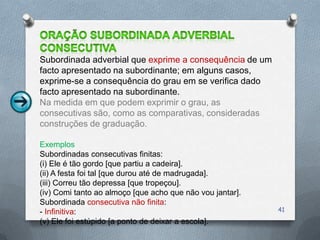 Subordinada adverbial que exprime a consequência de um
facto apresentado na subordinante; em alguns casos,
exprime-se a consequência do grau em se verifica dado
facto apresentado na subordinante.
Na medida em que podem exprimir o grau, as
consecutivas são, como as comparativas, consideradas
construções de graduação.

Exemplos
Subordinadas consecutivas finitas:
(i) Ele é tão gordo [que partiu a cadeira].
(ii) A festa foi tal [que durou até de madrugada].
(iii) Correu tão depressa [que tropeçou].
(iv) Comi tanto ao almoço [que acho que não vou jantar].
Subordinada consecutiva não finita:
- Infinitiva:                                              41
(v) Ele foi estúpido [a ponto de deixar a escola].
 