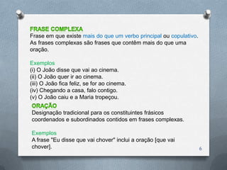 Frase em que existe mais do que um verbo principal ou copulativo.
As frases complexas são frases que contêm mais do que uma
oração.

Exemplos
(i) O João disse que vai ao cinema.
(ii) O João quer ir ao cinema.
(iii) O João fica feliz, se for ao cinema.
(iv) Chegando a casa, falo contigo.
(v) O João caiu e a Maria tropeçou.

Designação tradicional para os constituintes frásicos
coordenados e subordinados contidos em frases complexas.

Exemplos
A frase "Eu disse que vai chover" inclui a oração [que vai
chover].                                                            6
 