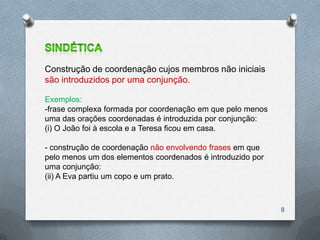 Construção de coordenação cujos membros não iniciais
são introduzidos por uma conjunção.

Exemplos:
-frase complexa formada por coordenação em que pelo menos
uma das orações coordenadas é introduzida por conjunção:
(i) O João foi à escola e a Teresa ficou em casa.

- construção de coordenação não envolvendo frases em que
pelo menos um dos elementos coordenados é introduzido por
uma conjunção:
(ii) A Eva partiu um copo e um prato.



                                                            8
 