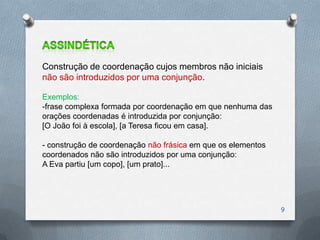 Construção de coordenação cujos membros não iniciais
não são introduzidos por uma conjunção.

Exemplos:
-frase complexa formada por coordenação em que nenhuma das
orações coordenadas é introduzida por conjunção:
[O João foi à escola], [a Teresa ficou em casa].

- construção de coordenação não frásica em que os elementos
coordenados não são introduzidos por uma conjunção:
A Eva partiu [um copo], [um prato]...




                                                              9
 