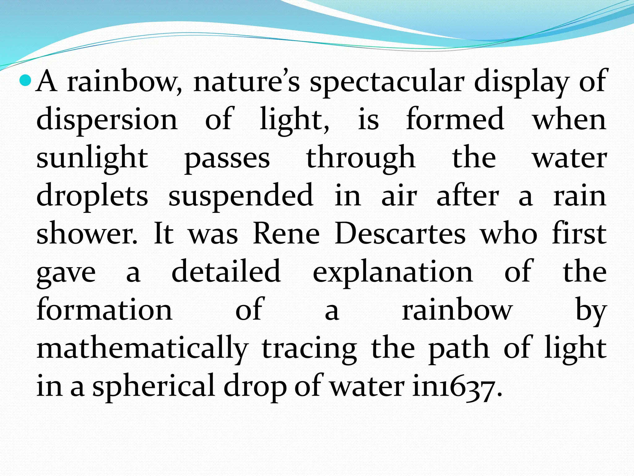 A rainbow, nature’s spectacular display of
dispersion of light, is formed when
sunlight passes through the water
droplets suspended in air after a rain
shower. It was Rene Descartes who first
gave a detailed explanation of the
formation of a rainbow by
mathematically tracing the path of light
in a spherical drop of water in1637.
 