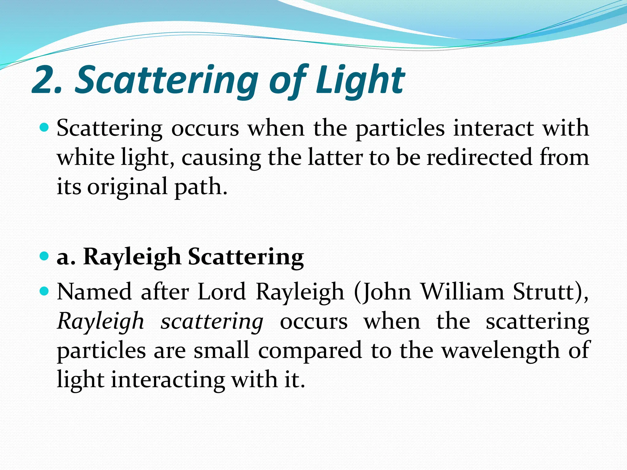 2. Scattering of Light
 Scattering occurs when the particles interact with
white light, causing the latter to be redirected from
its original path.
 a. Rayleigh Scattering
 Named after Lord Rayleigh (John William Strutt),
Rayleigh scattering occurs when the scattering
particles are small compared to the wavelength of
light interacting with it.
 