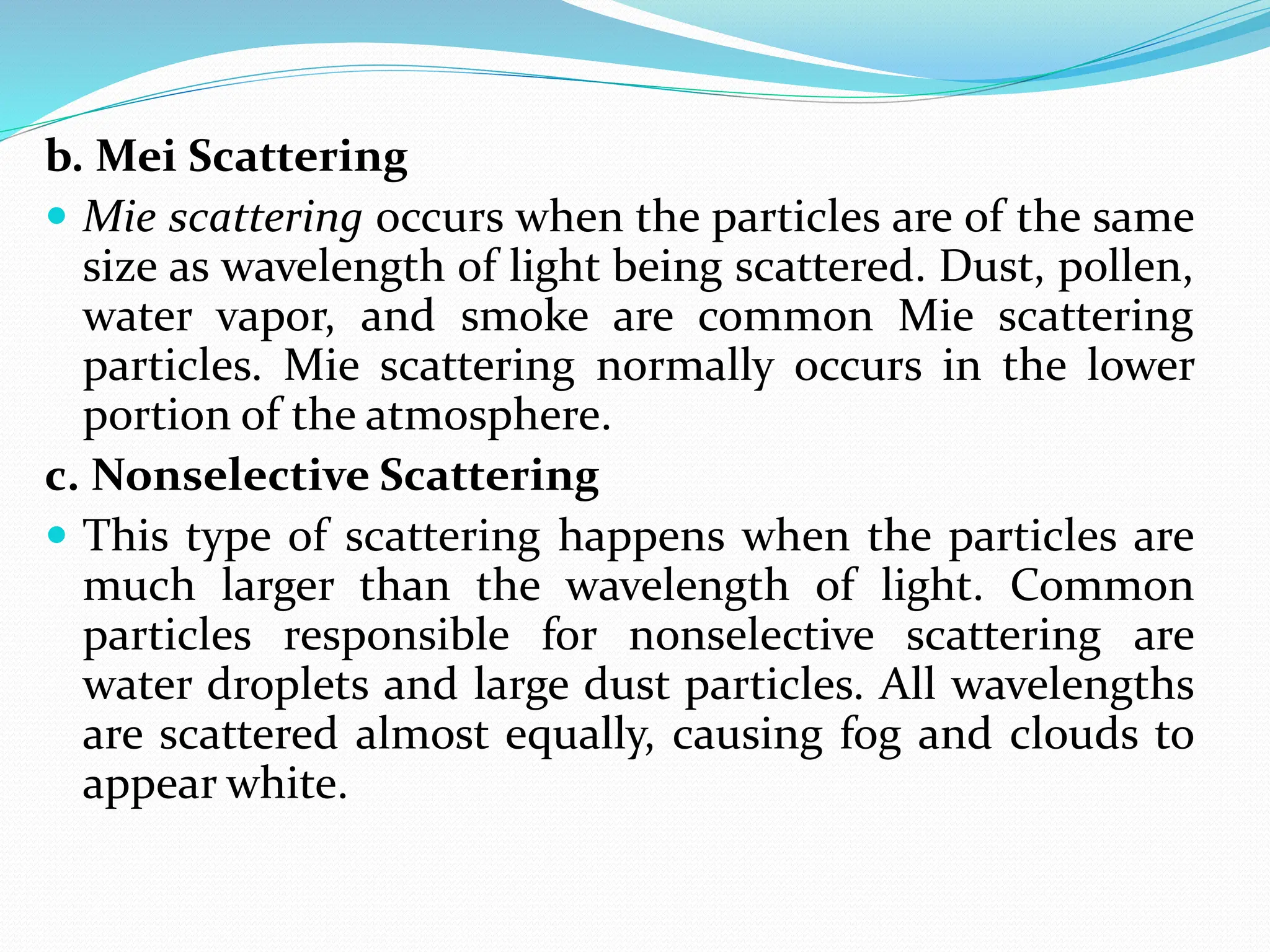 b. Mei Scattering
 Mie scattering occurs when the particles are of the same
size as wavelength of light being scattered. Dust, pollen,
water vapor, and smoke are common Mie scattering
particles. Mie scattering normally occurs in the lower
portion of the atmosphere.
c. Nonselective Scattering
 This type of scattering happens when the particles are
much larger than the wavelength of light. Common
particles responsible for nonselective scattering are
water droplets and large dust particles. All wavelengths
are scattered almost equally, causing fog and clouds to
appear white.
 