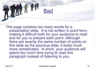 Bad This page contains too many words for a presentation slide.  It is not written in point form, making it difficult both for your audience to read and for you to present each point. Although there are exactly the same number of points on this slide as the previous slide, it looks much more complicated.  In short, your audience will spend too much time trying to read this paragraph instead of listening to you. 